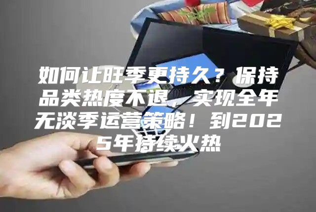 如何让旺季更持久？保持品类热度不退，实现全年无淡季运营策略！到2025年持续火热