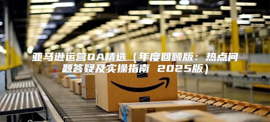 亚马逊运营QA精选年度回顾版：热点问题答疑及实操指南 2025版