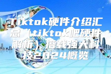 Tiktok硬件介绍汇总tiktok吧硬件解析搭载强大科技2025概览