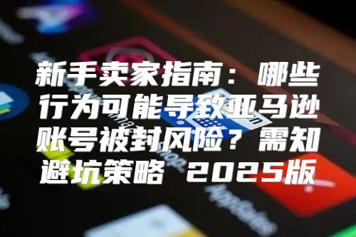 新手卖家指南：哪些行为可能导致亚马逊账号被封风险？需知避坑策略 2025版