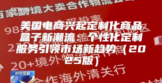 美国电商兴起定制化商品盒子新潮流：个性化定制服务引领市场新趋势2025版