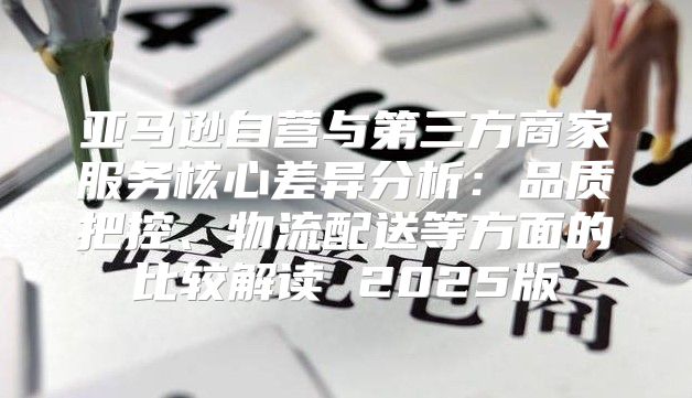 亚马逊自营与第三方商家服务核心差异分析：品质把控、物流配送等方面的比较解读 2025版