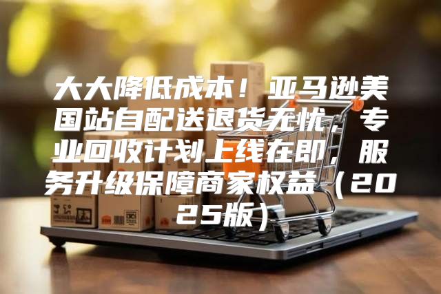 大大降低成本！亚马逊美国站自配送退货无忧，专业回收计划上线在即，服务升级保障商家权益2025版