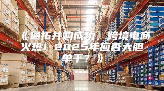 通拓并购成功，跨境电商火热！2025年应否大胆单干？