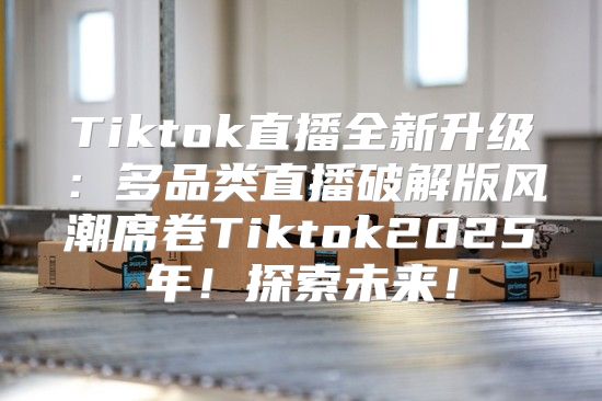 Tiktok直播全新升级：多品类直播破解版风潮席卷Tiktok2025年！探索未来！