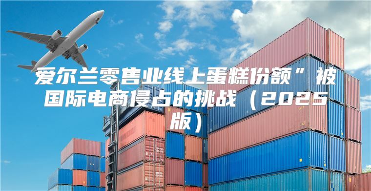 爱尔兰零售业线上蛋糕份额”被国际电商侵占的挑战2025版