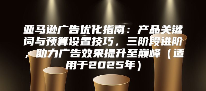 亚马逊广告优化指南：产品关键词与预算设置技巧，三阶段进阶，助力广告效果提升至巅峰适用于2025年