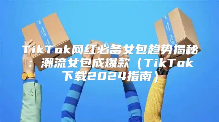 TikTok网红必备女包趋势揭秘：潮流女包成爆款TikTok下载2025指南