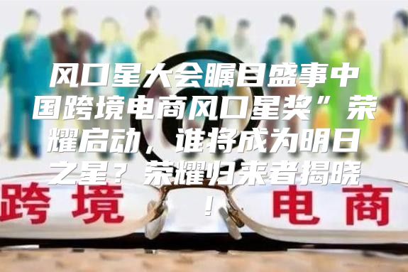 风口星大会瞩目盛事中国跨境电商风口星奖”荣耀启动，谁将成为明日之星？荣耀归来者揭晓！