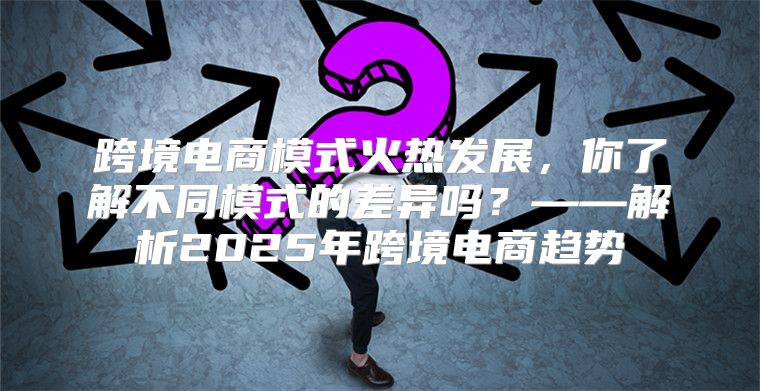 跨境电商模式火热发展，你了解不同模式的差异吗？——解析2025年跨境电商趋势