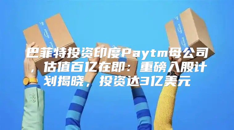 巴菲特投资印度Paytm母公司，估值百亿在即：重磅入股计划揭晓，投资达3亿美元