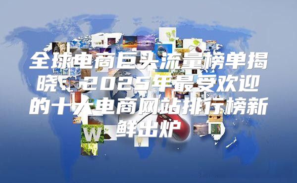 全球电商巨头流量榜单揭晓：2025年最受欢迎的十大电商网站排行榜新鲜出炉