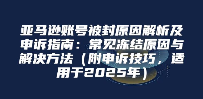 亚马逊账号被封原因解析及申诉指南：常见冻结原因与解决方法附申诉技巧，适用于2025年