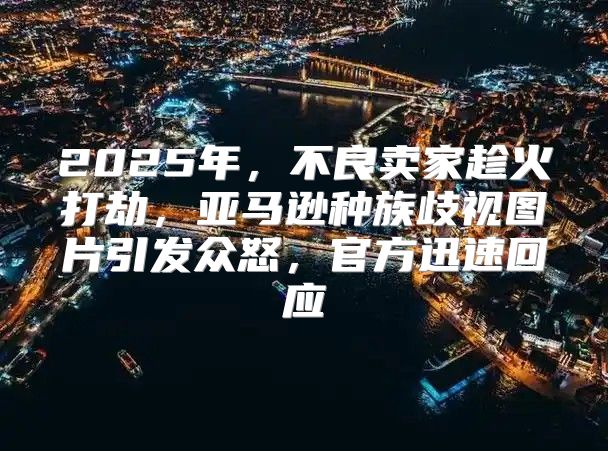 2025年，不良卖家趁火打劫，亚马逊种族歧视图片引发众怒，官方迅速回应