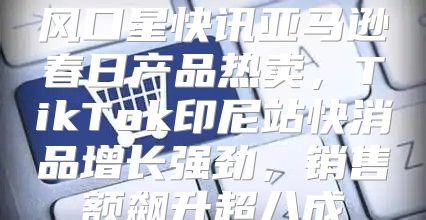 风口星快讯亚马逊春日产品热卖，TikTok印尼站快消品增长强劲，销售额飙升超八成