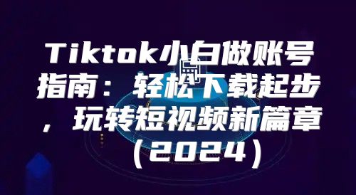 Tiktok小白做账号指南：轻松下载起步，玩转短视频新篇章2025