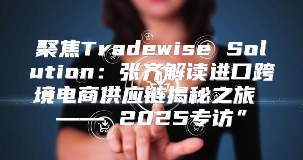 聚焦Tradewise Solution：张齐解读进口跨境电商供应链揭秘之旅 —— 2025专访”