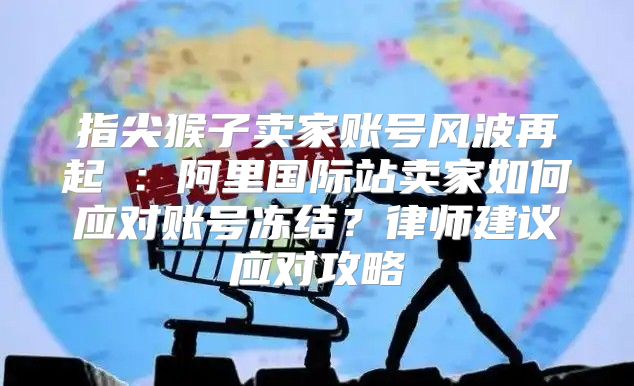 指尖猴子卖家账号风波再起②：阿里国际站卖家如何应对账号冻结？律师建议应对攻略