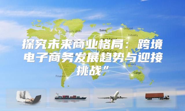 探究未来商业格局：跨境电子商务发展趋势与迎接挑战”