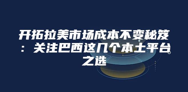 开拓拉美市场成本不变秘笈：关注巴西这几个本土平台之选