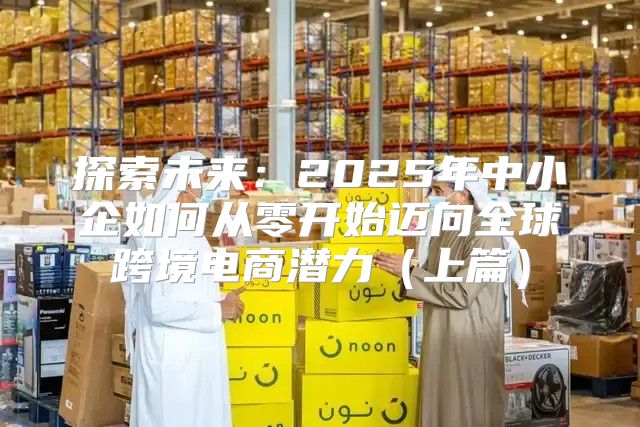 探索未来：2025年中小企如何从零开始迈向全球跨境电商潜力上篇