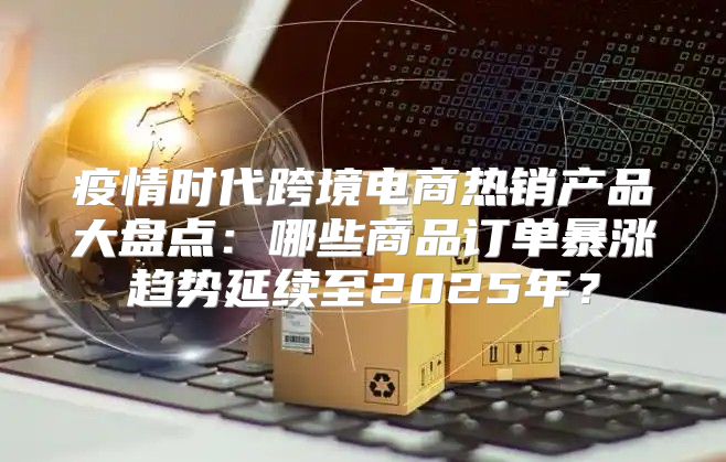 疫情时代跨境电商热销产品大盘点：哪些商品订单暴涨趋势延续至2025年？
