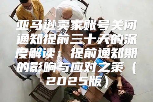 亚马逊卖家账号关闭通知提前三十天的深度解读：提前通知期的影响与应对之策2025版