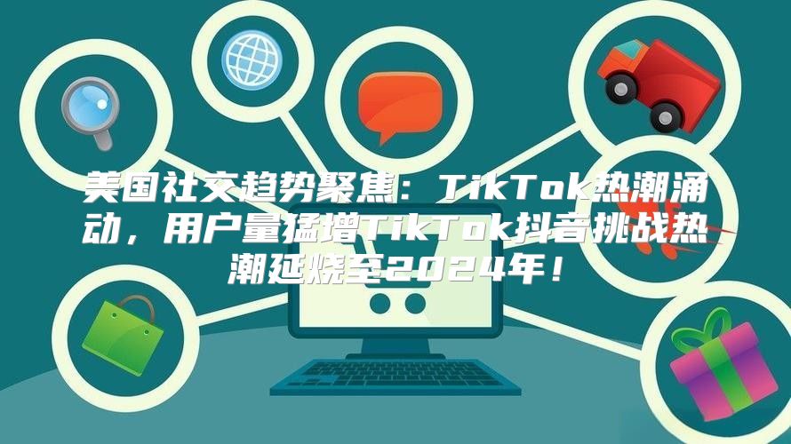 美国社交趋势聚焦：TikTok热潮涌动，用户量猛增TikTok抖音挑战热潮延烧至2025年！