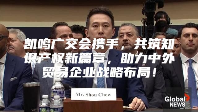 凯鸣广交会携手，共筑知识产权新篇章，助力中外贸易企业战略布局！