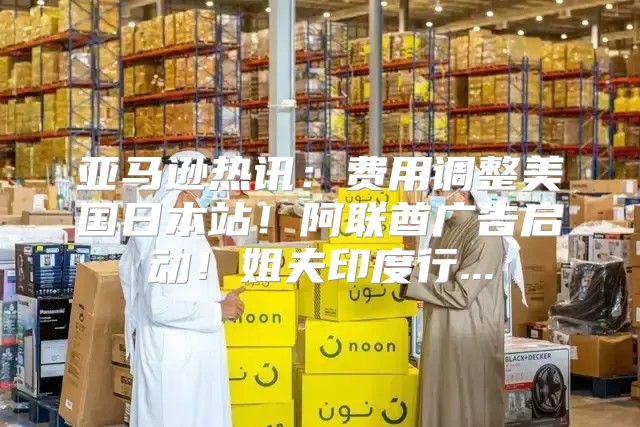 亚马逊热讯：费用调整美国日本站！阿联酋广告启动！姐夫印度行...