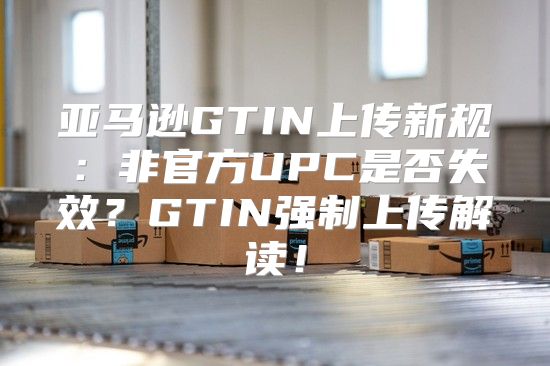 亚马逊GTIN上传新规：非官方UPC是否失效？GTIN强制上传解读！