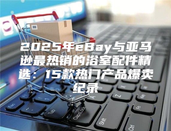 2025年eBay与亚马逊最热销的浴室配件精选：15款热门产品爆卖纪录