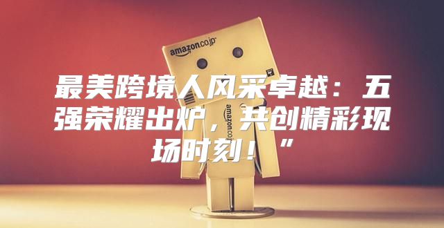 最美跨境人风采卓越：五强荣耀出炉，共创精彩现场时刻！”