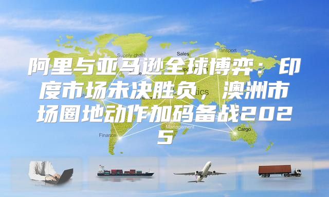 阿里与亚马逊全球博弈：印度市场未决胜负，澳洲市场圈地动作加码备战2025