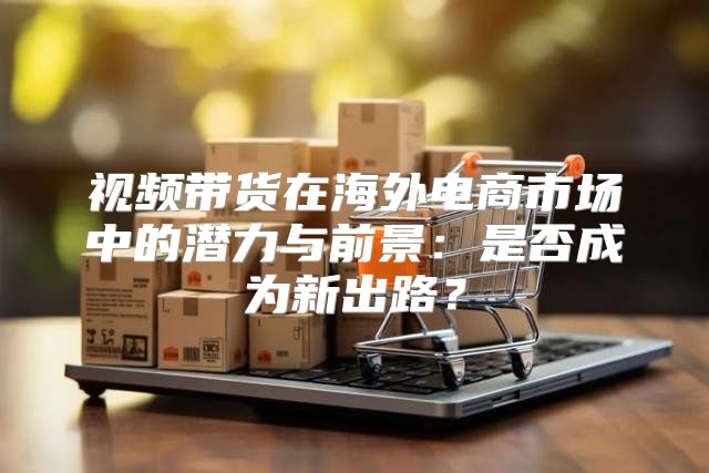 视频带货在海外电商市场中的潜力与前景：是否成为新出路？