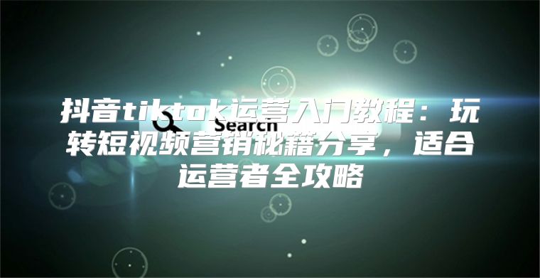 抖音tiktok运营入门教程：玩转短视频营销秘籍分享，适合运营者全攻略