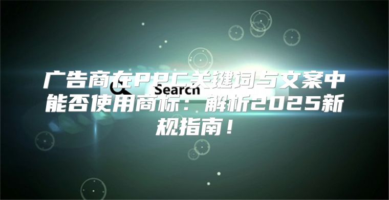广告商在PPC关键词与文案中能否使用商标：解析2025新规指南！