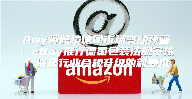 Amy聊跨境德国市场变动预警：eBay推行德国包装法规审核！聚焦行业合规升级的新要求