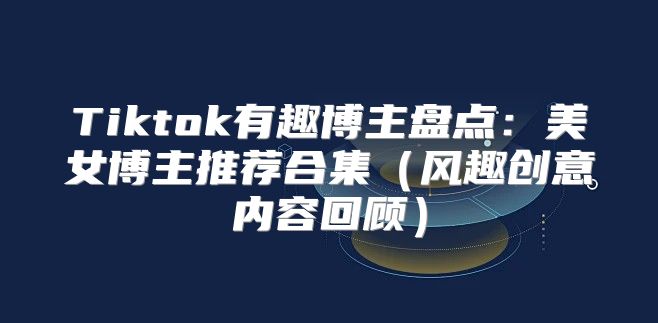 Tiktok有趣博主盘点：美女博主推荐合集风趣创意内容回顾