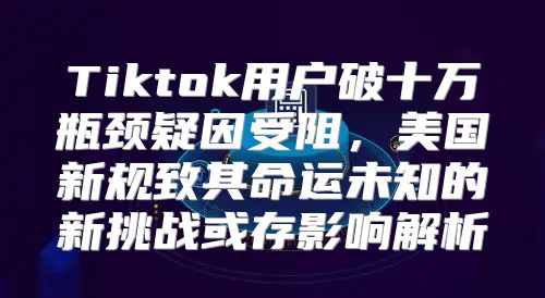 Tiktok用户破十万瓶颈疑因受阻，美国新规致其命运未知的新挑战或存影响解析