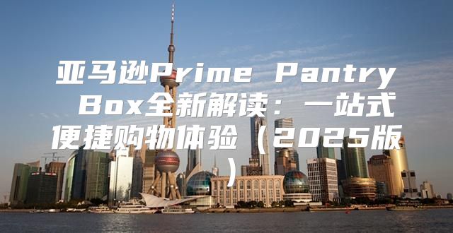 亚马逊Prime Pantry Box全新解读：一站式便捷购物体验2025版