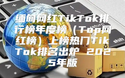 缅甸网红TikTok排行榜年度榜Top网红榜上榜热门TikTok排名出炉 2025年版