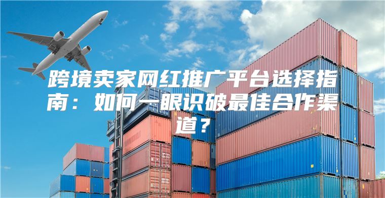 跨境卖家网红推广平台选择指南：如何一眼识破最佳合作渠道？
