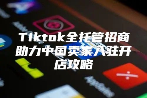 Tiktok全托管招商助力中国卖家入驻开店攻略