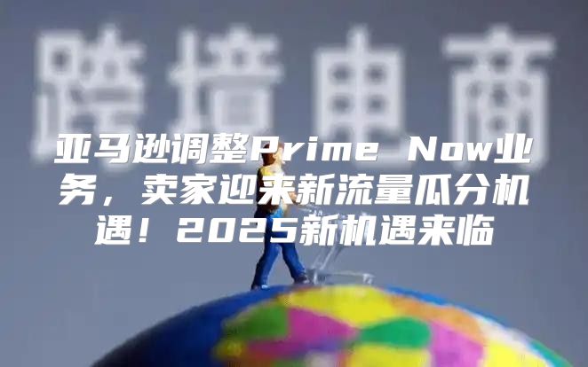 亚马逊调整Prime Now业务，卖家迎来新流量瓜分机遇！2025新机遇来临