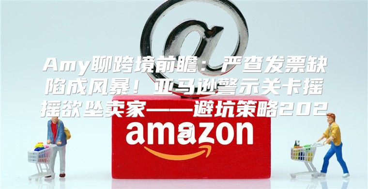 Amy聊跨境前瞻：严查发票缺陷成风暴！亚马逊警示关卡摇摇欲坠卖家——避坑策略2025