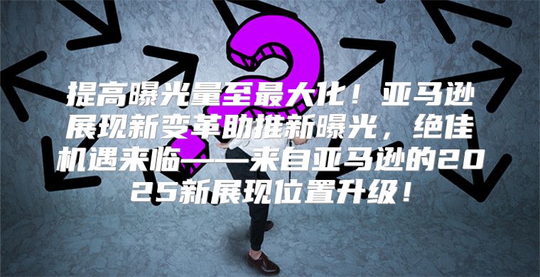 提高曝光量至最大化！亚马逊展现新变革助推新曝光，绝佳机遇来临——来自亚马逊的2025新展现位置升级！