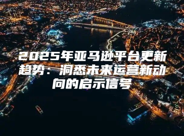 2025年亚马逊平台更新趋势：洞悉未来运营新动向的启示信号