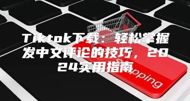 Tiktok下载：轻松掌握发中文评论的技巧，2025实用指南