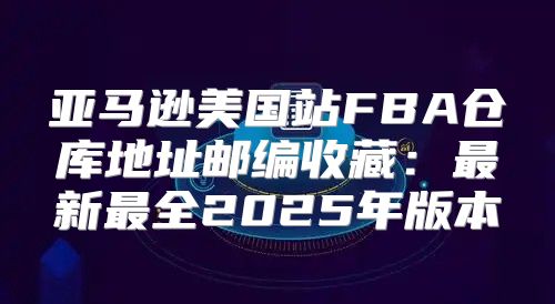亚马逊美国站FBA仓库地址邮编收藏：最新最全2025年版本